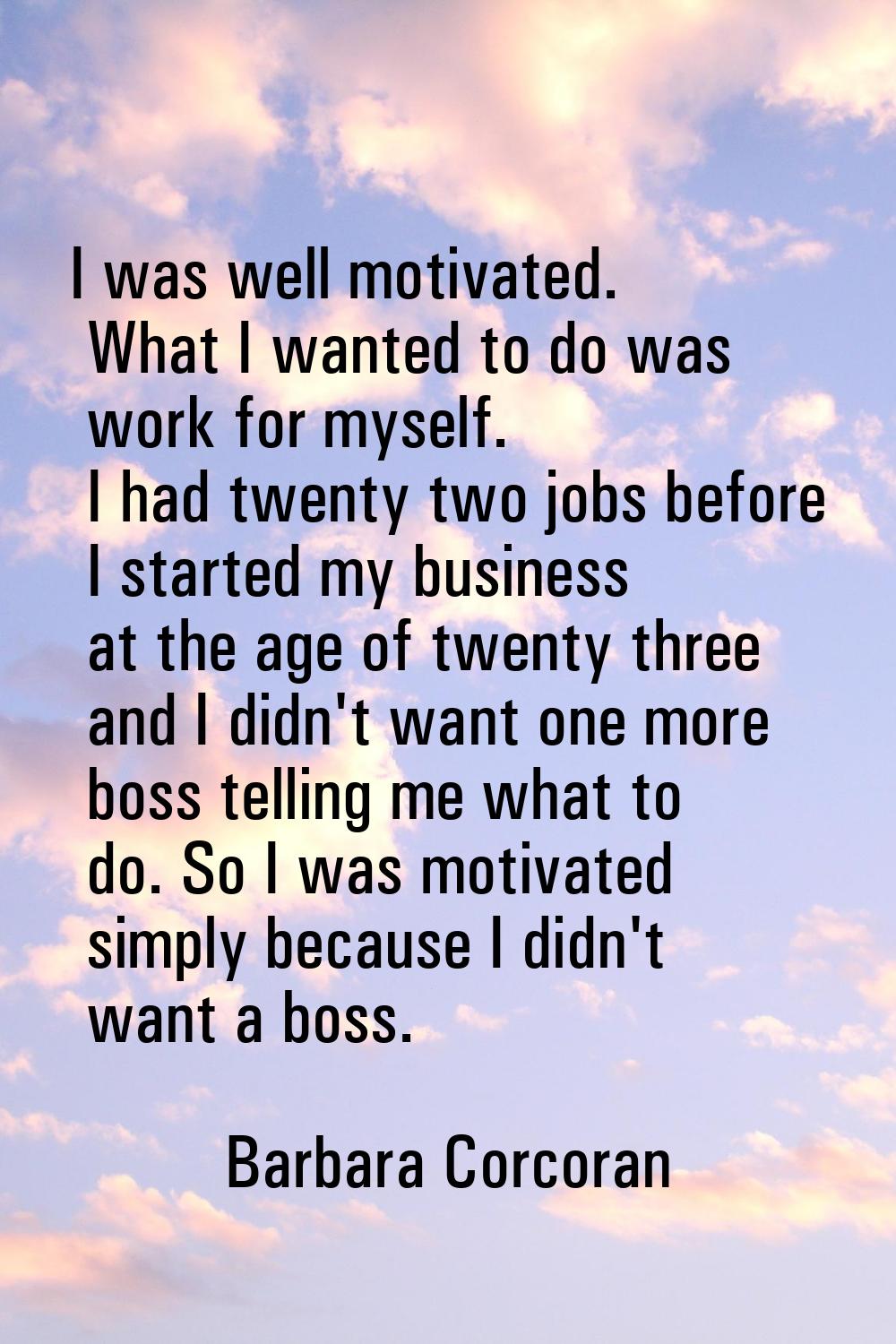 I was well motivated. What I wanted to do was work for myself. I had twenty two jobs before I start