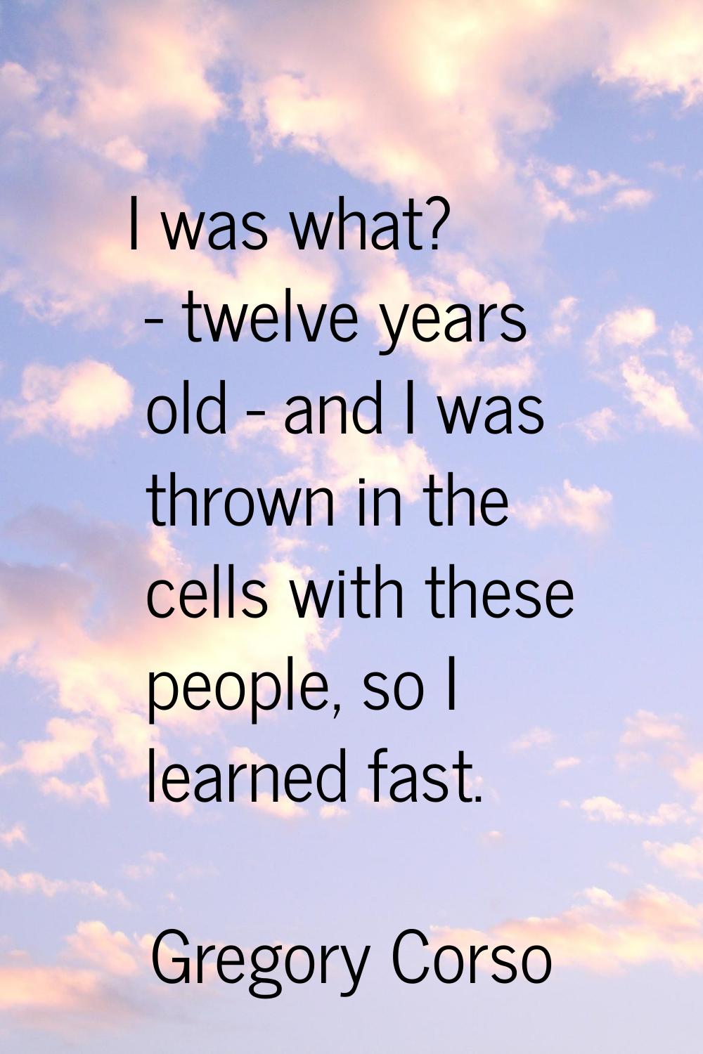 I was what? - twelve years old - and I was thrown in the cells with these people, so I learned fast