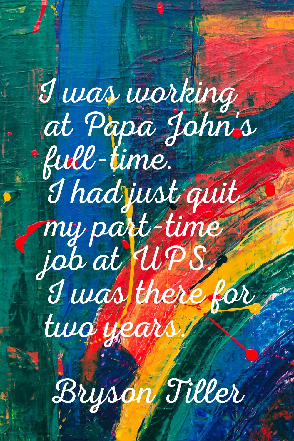 I was working at Papa John's full-time. I had just quit my part-time job at UPS. I was there for tw