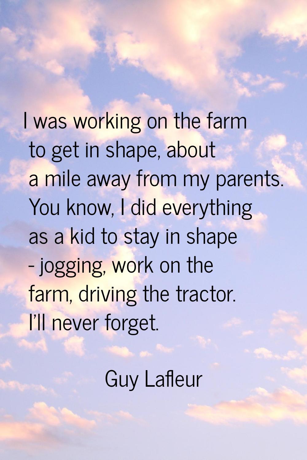 I was working on the farm to get in shape, about a mile away from my parents. You know, I did every