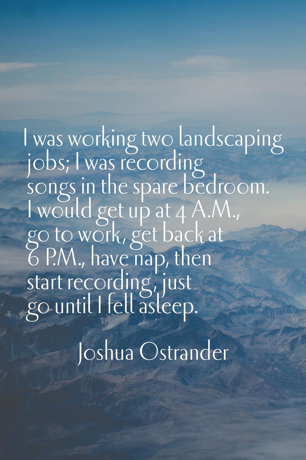 I was working two landscaping jobs; I was recording songs in the spare bedroom. I would get up at 4