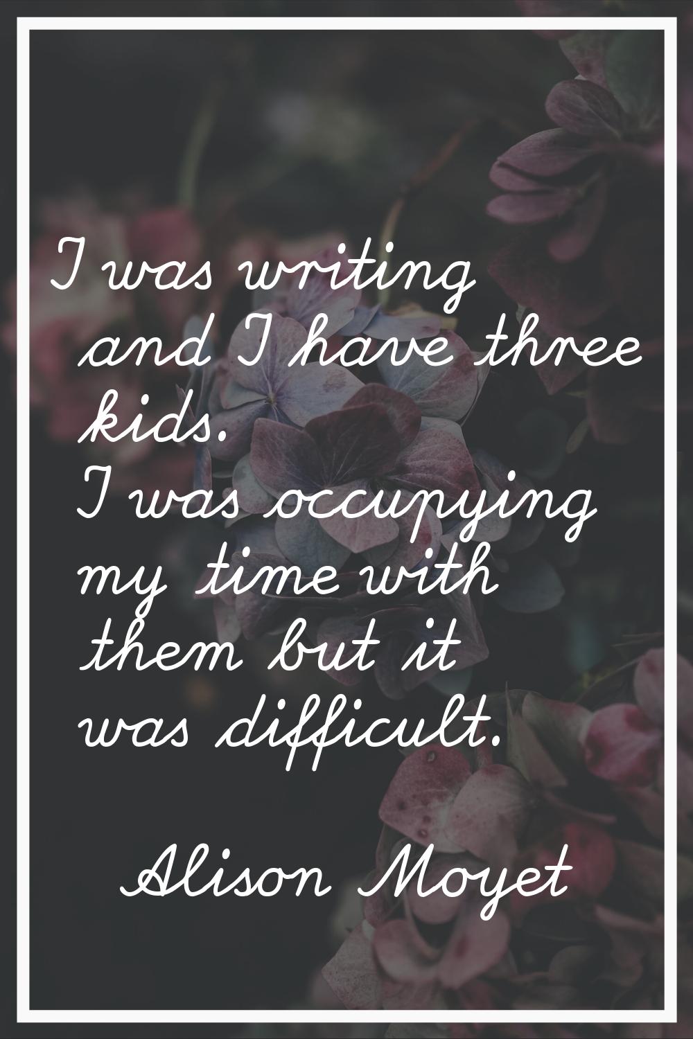 I was writing and I have three kids. I was occupying my time with them but it was difficult.