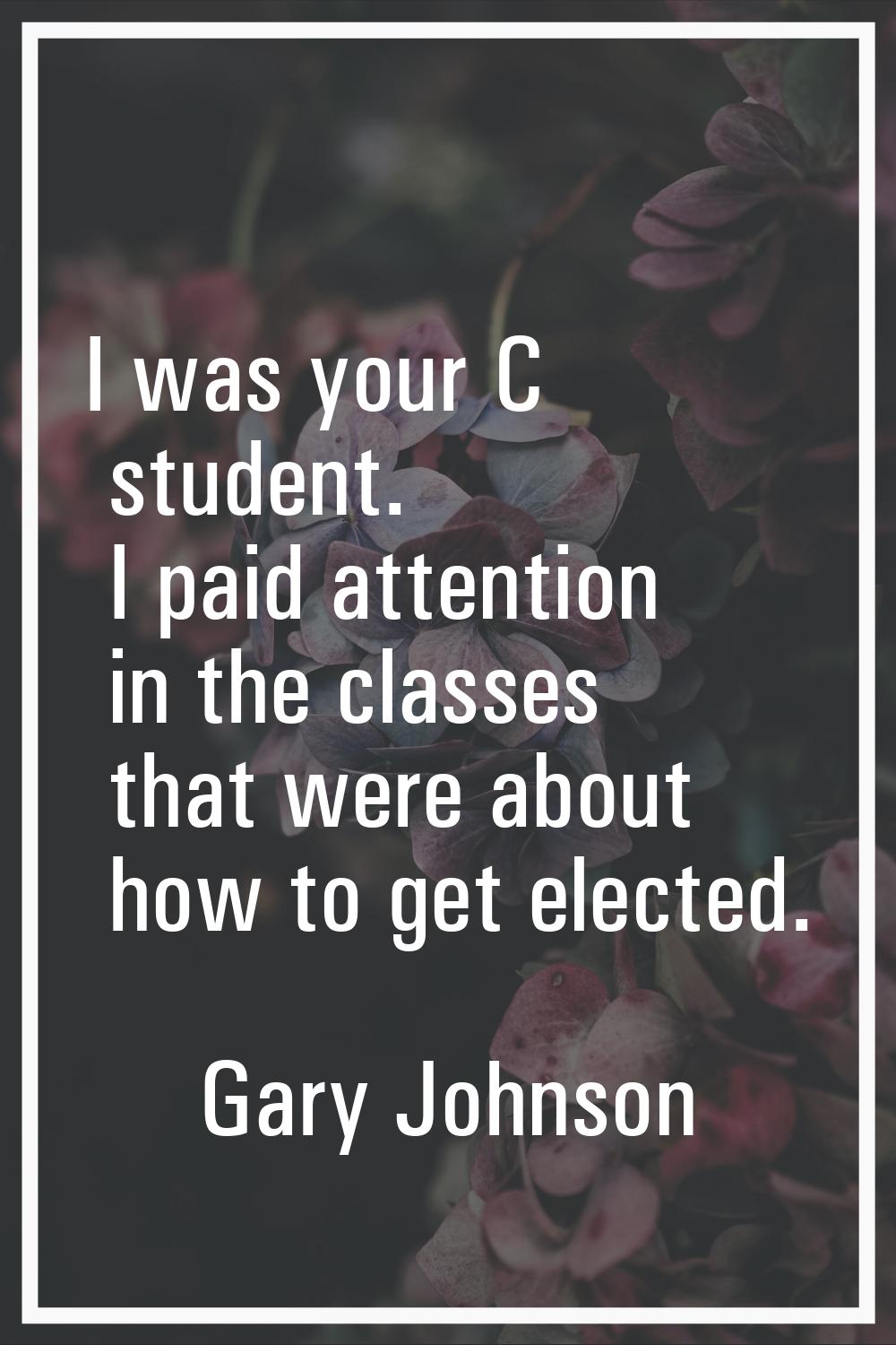 I was your C student. I paid attention in the classes that were about how to get elected.