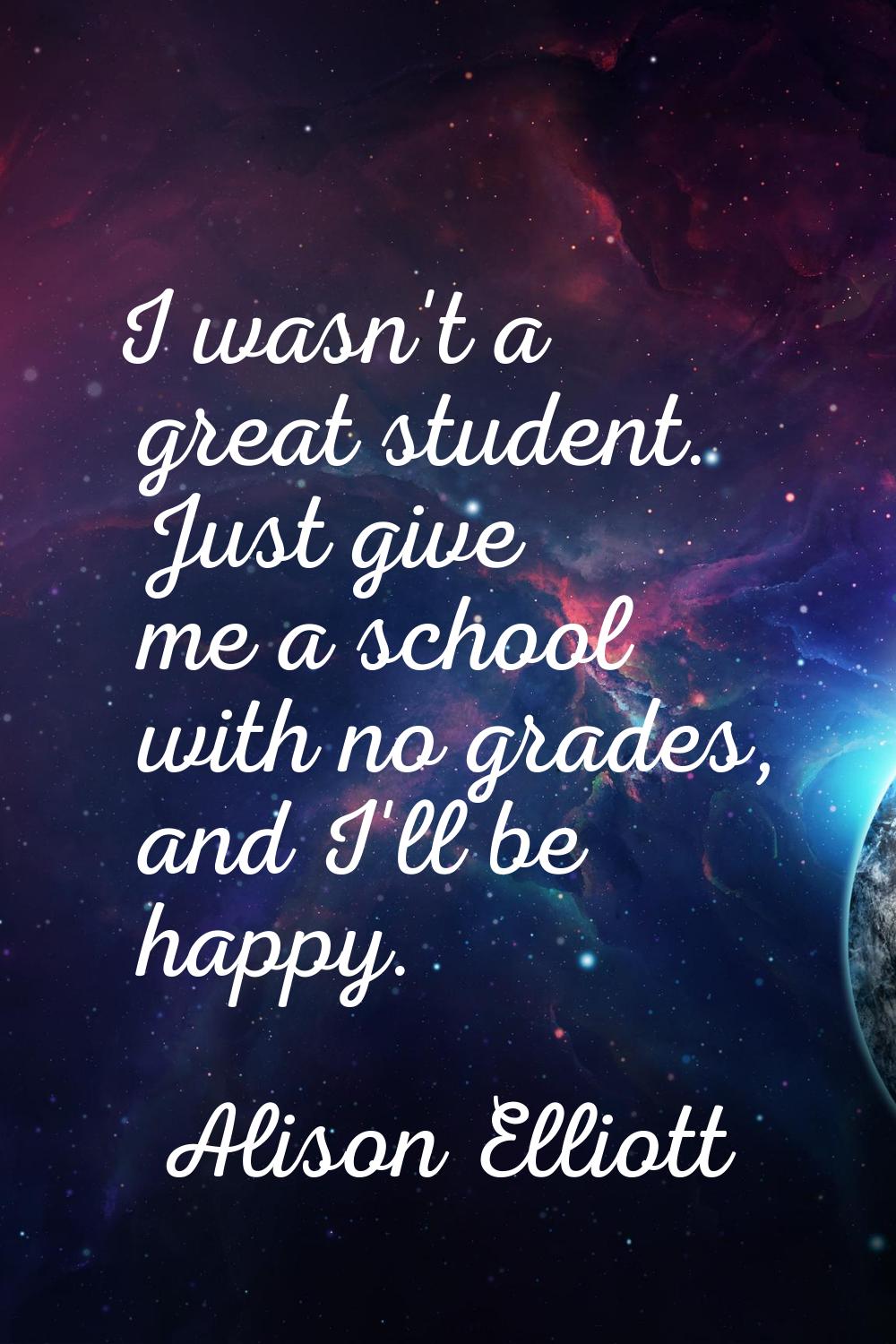 I wasn't a great student. Just give me a school with no grades, and I'll be happy.