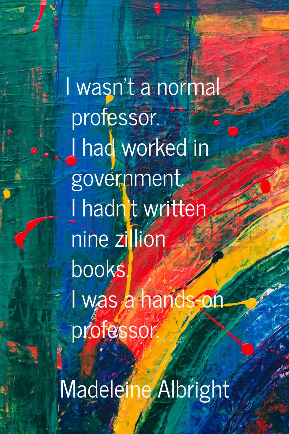 I wasn't a normal professor. I had worked in government. I hadn't written nine zillion books. I was