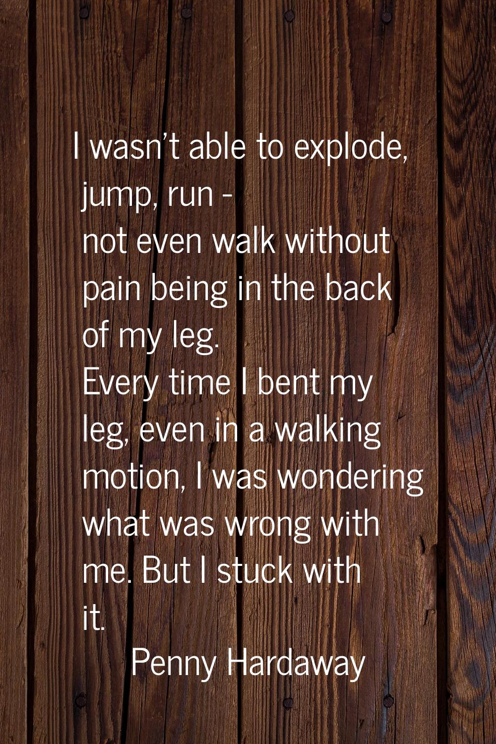 I wasn't able to explode, jump, run - not even walk without pain being in the back of my leg. Every