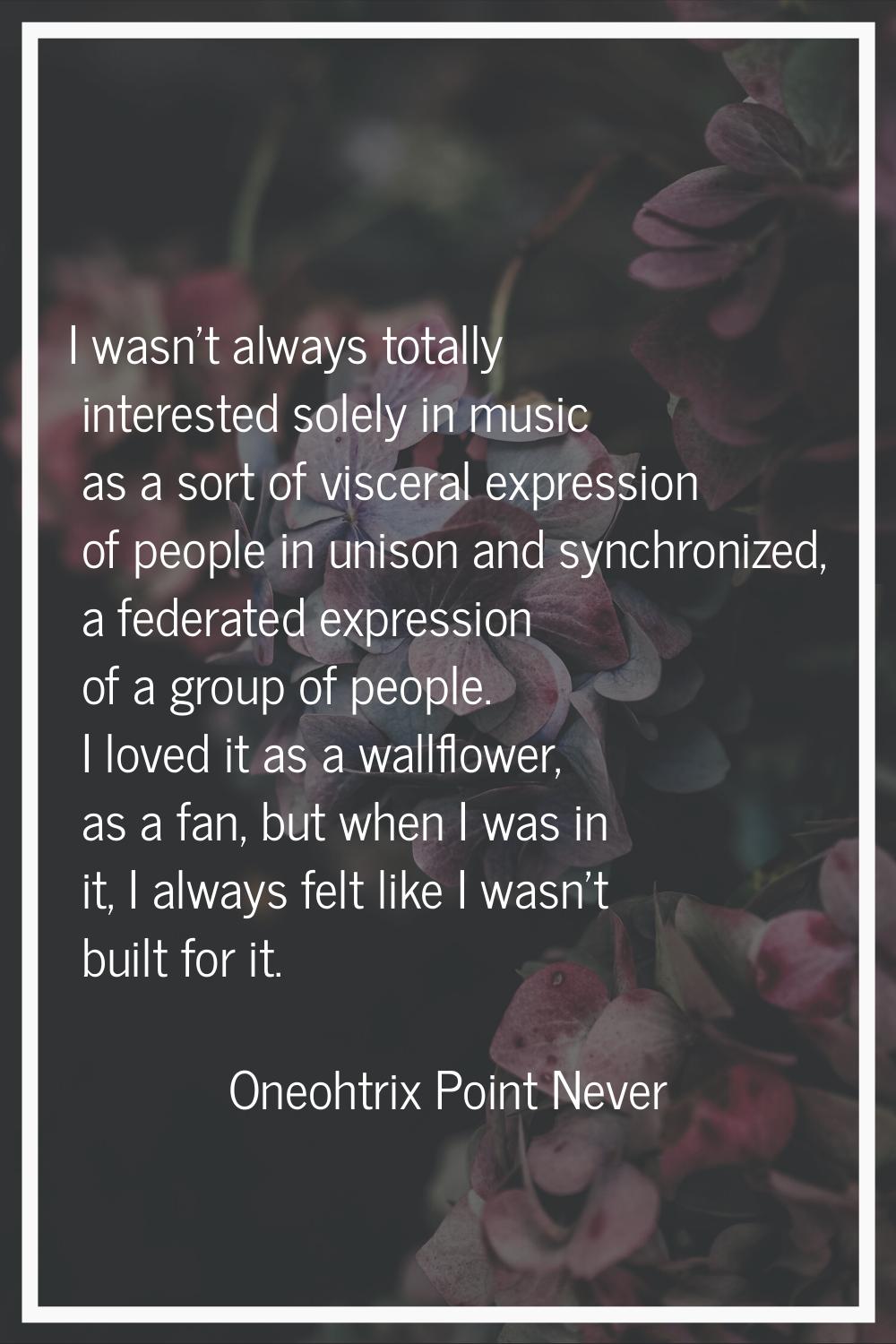 I wasn't always totally interested solely in music as a sort of visceral expression of people in un