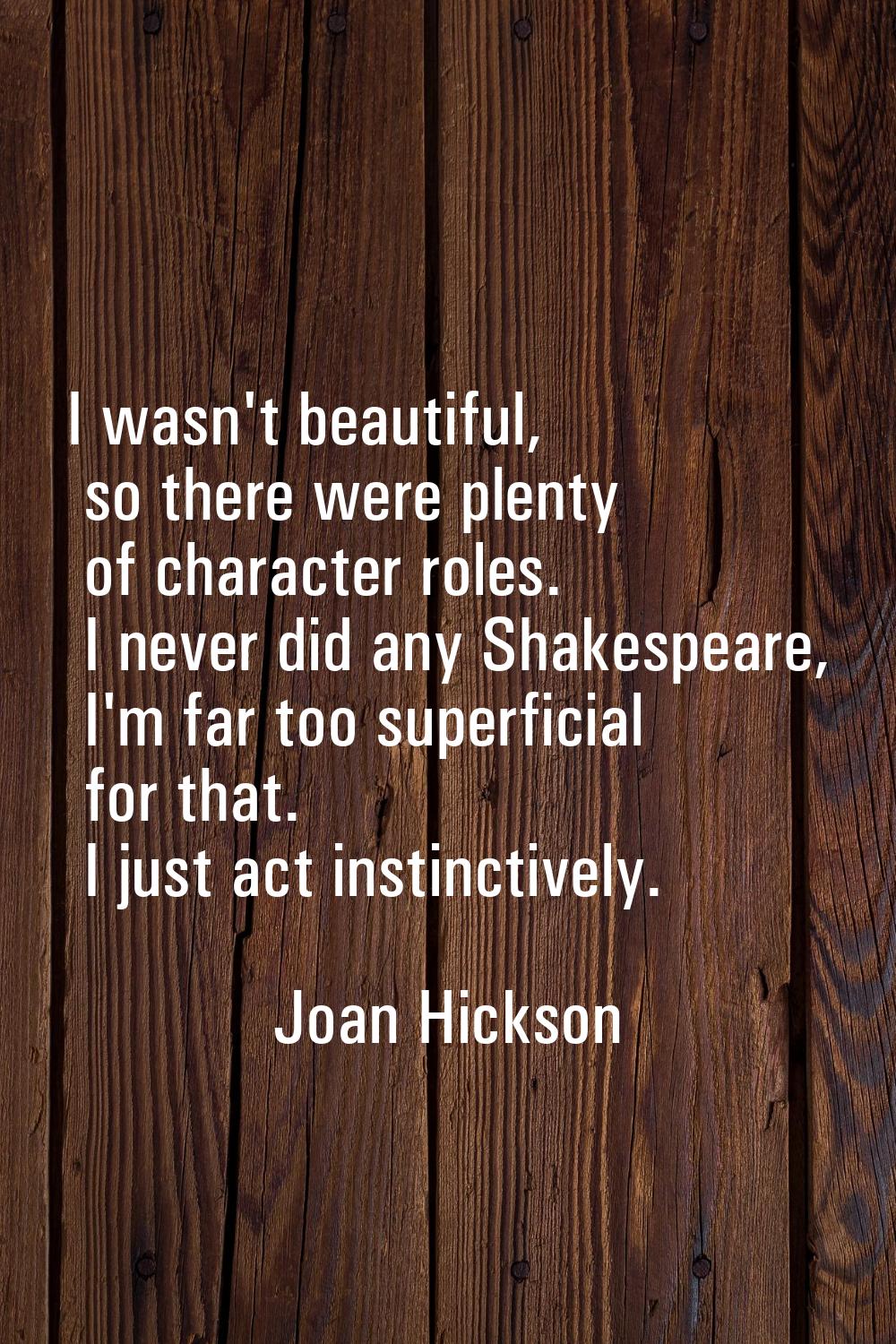 I wasn't beautiful, so there were plenty of character roles. I never did any Shakespeare, I'm far t