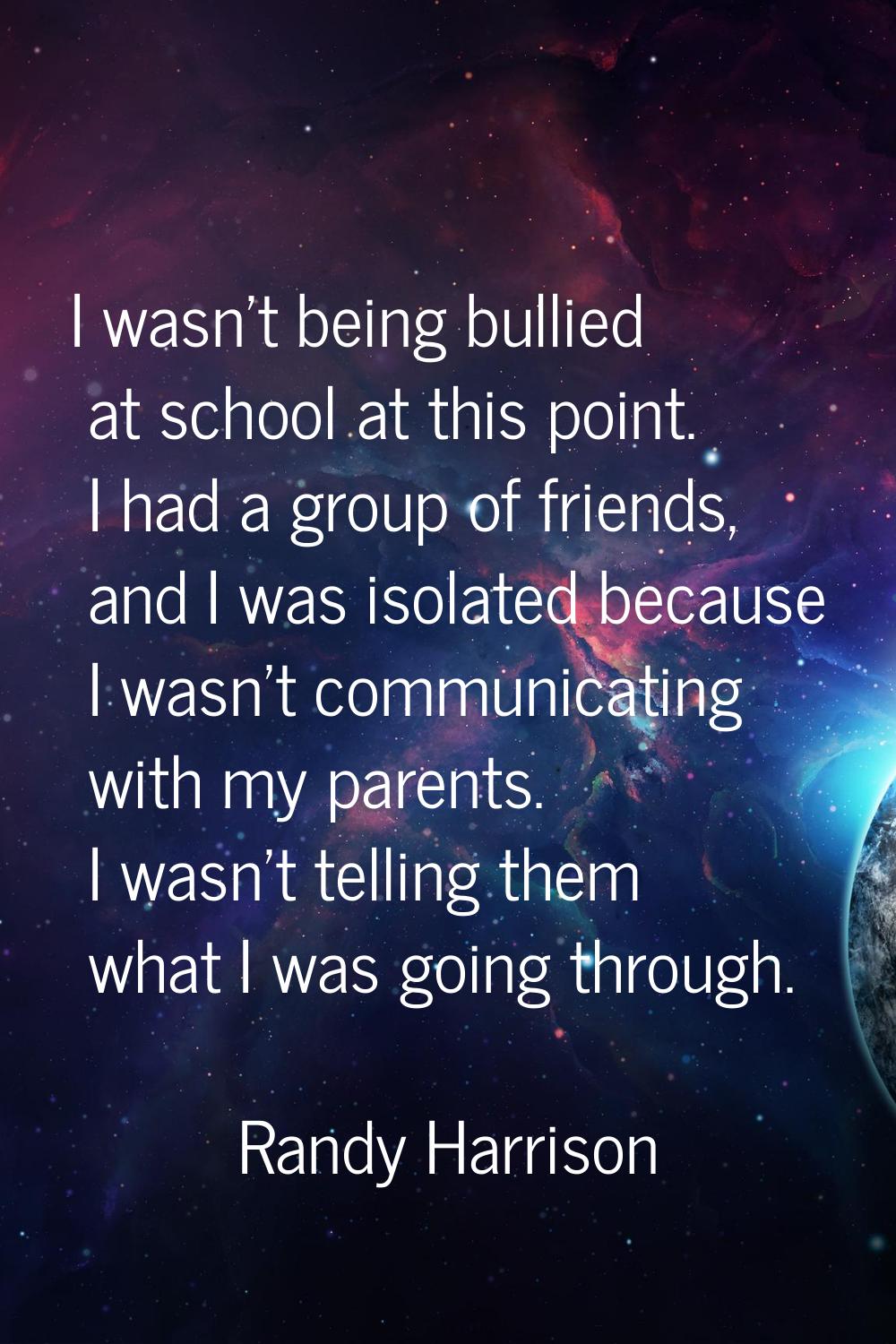 I wasn't being bullied at school at this point. I had a group of friends, and I was isolated becaus