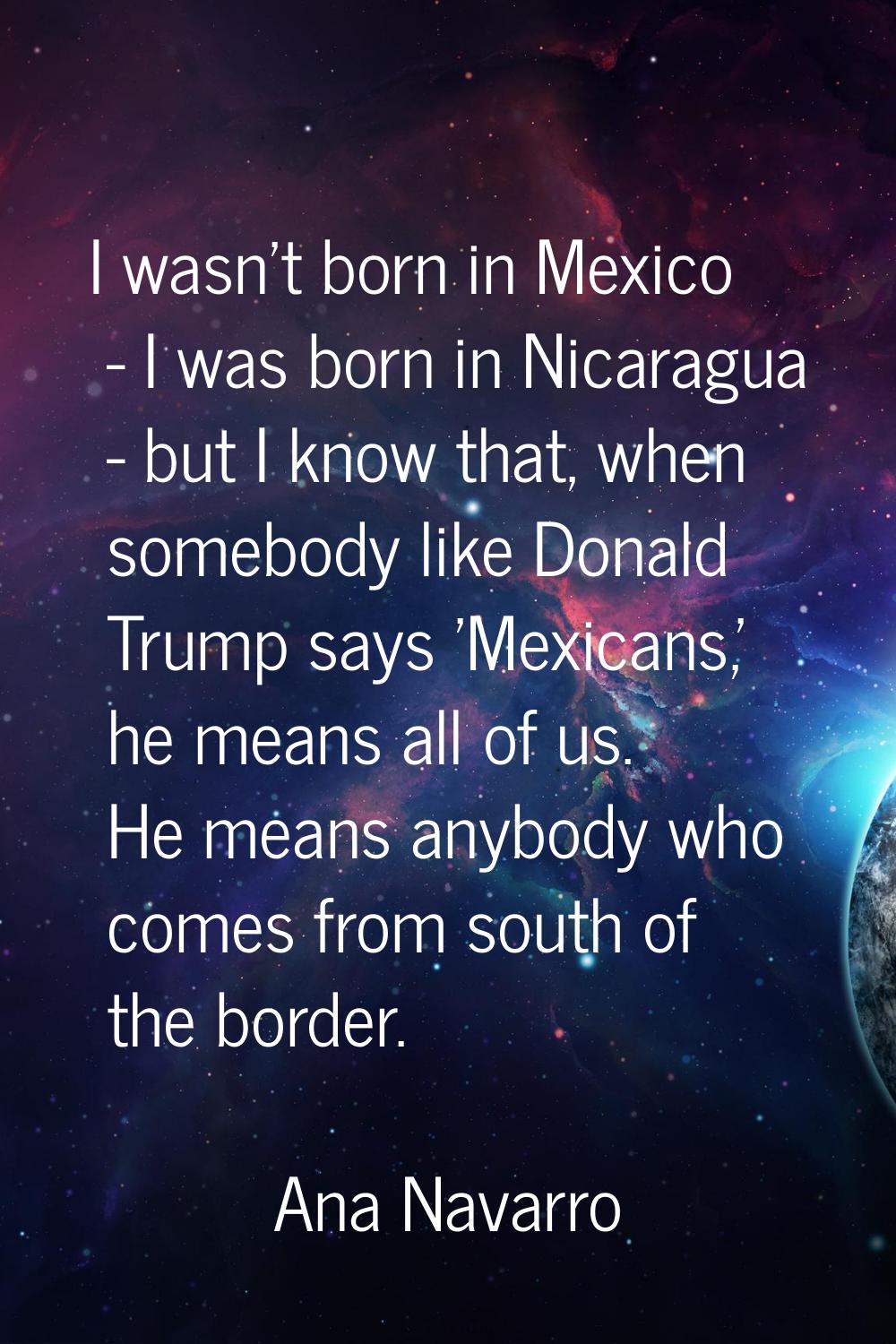 I wasn't born in Mexico - I was born in Nicaragua - but I know that, when somebody like Donald Trum