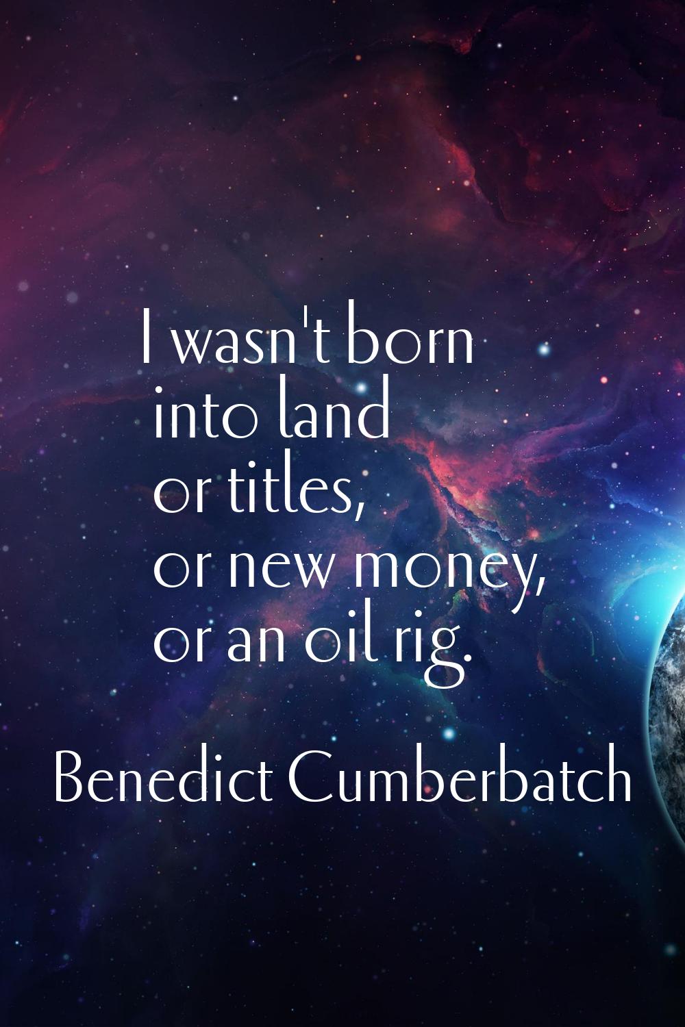 I wasn't born into land or titles, or new money, or an oil rig.