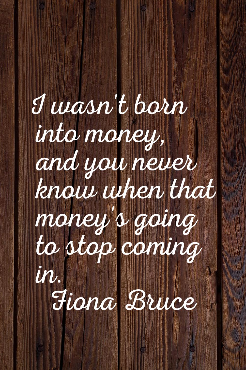 I wasn't born into money, and you never know when that money's going to stop coming in.