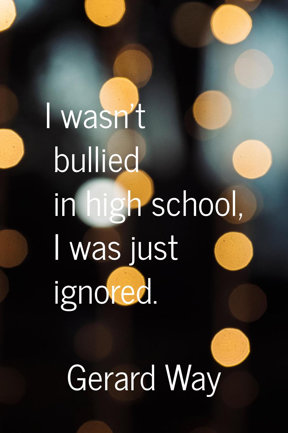 I wasn't bullied in high school, I was just ignored.