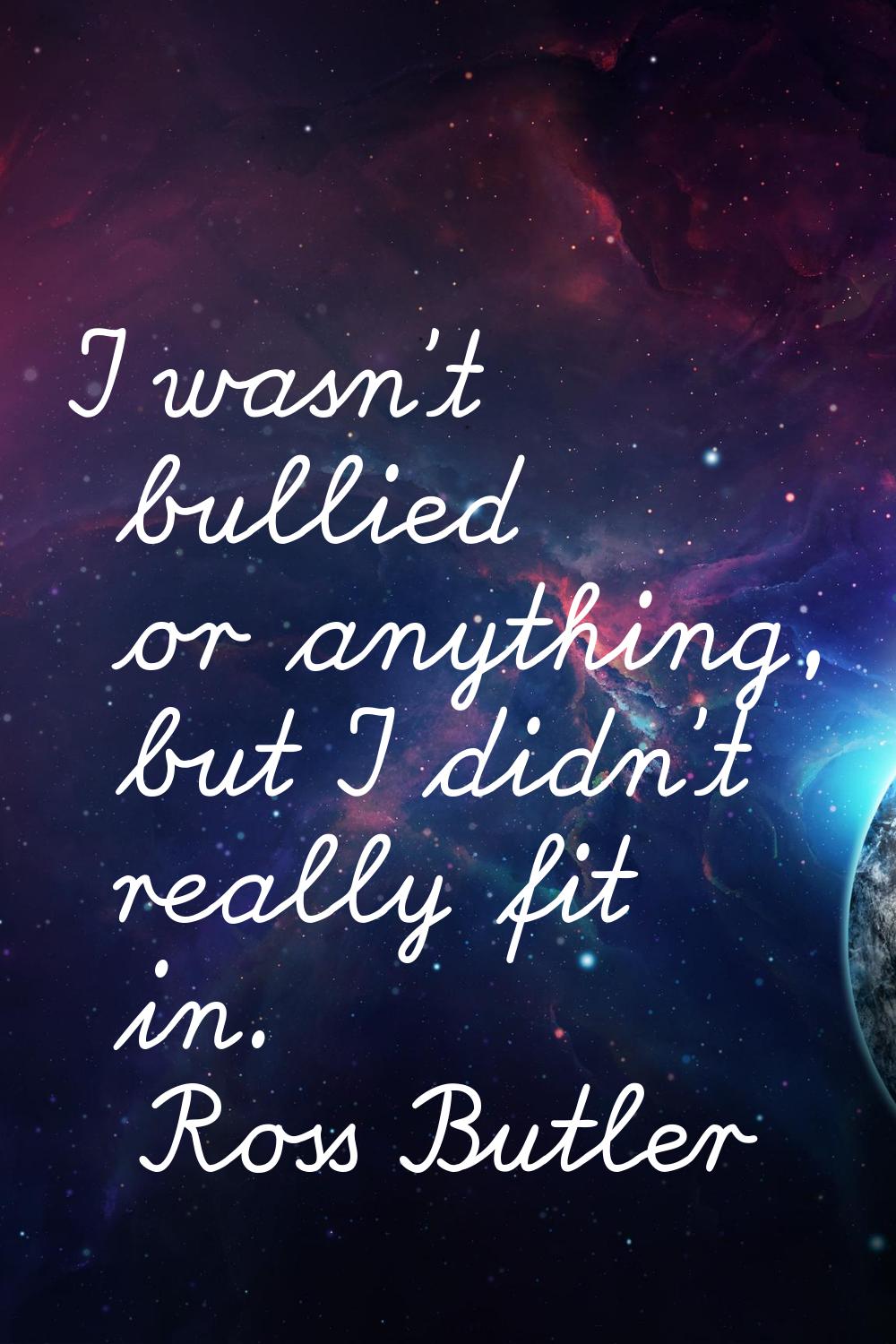 I wasn't bullied or anything, but I didn't really fit in.