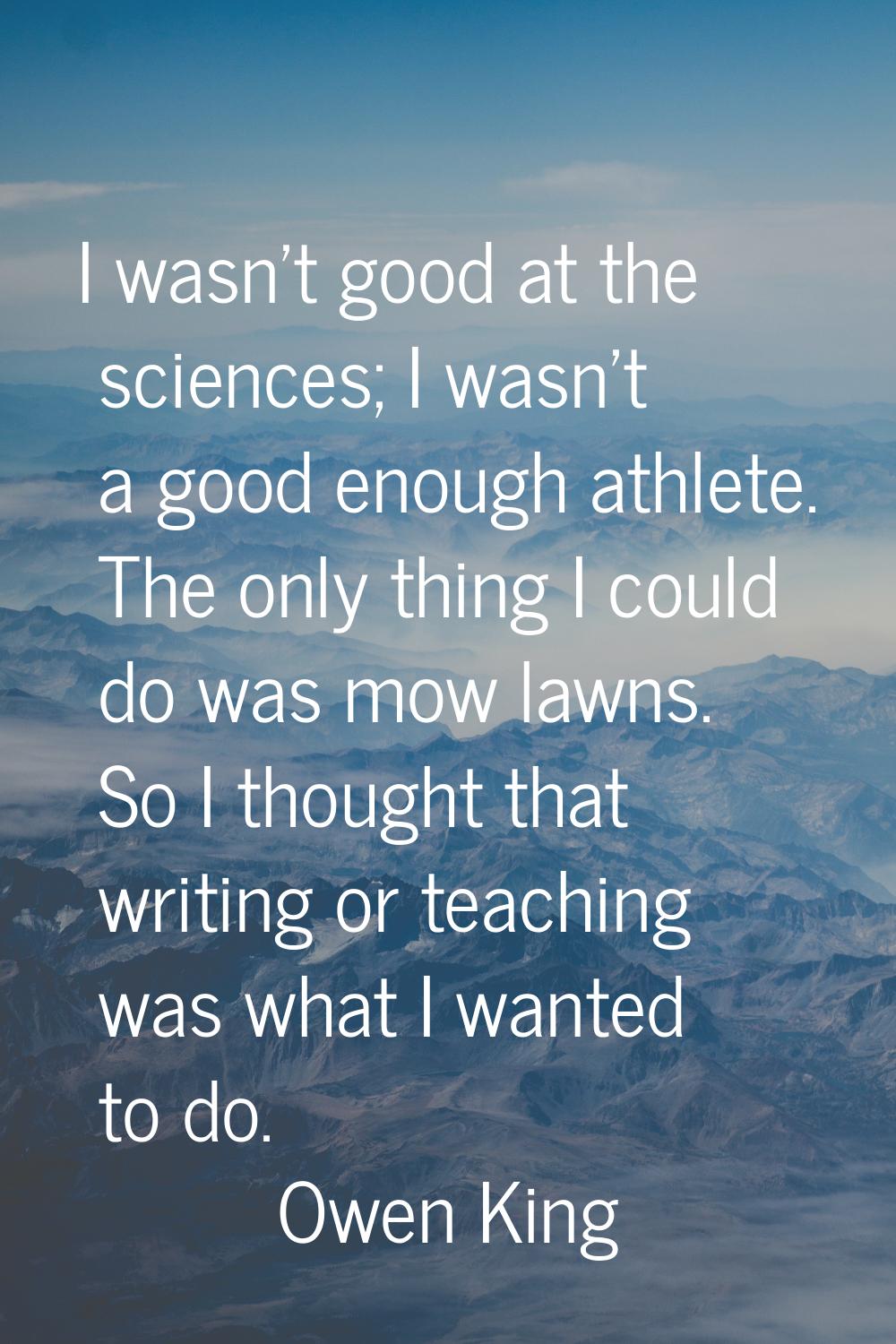 I wasn't good at the sciences; I wasn't a good enough athlete. The only thing I could do was mow la