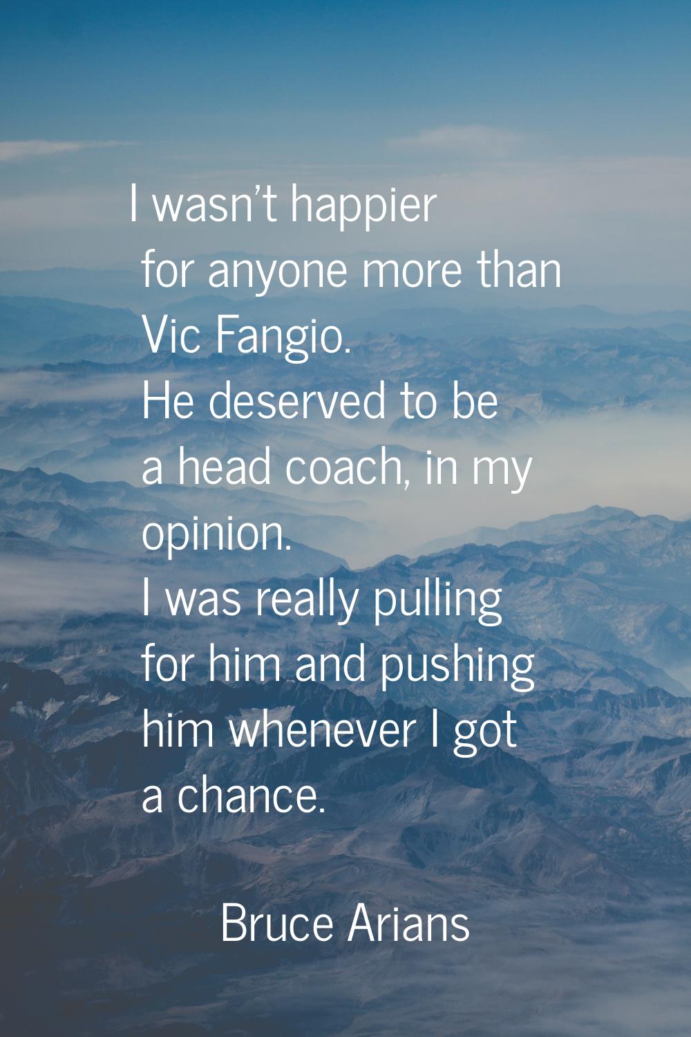 I wasn't happier for anyone more than Vic Fangio. He deserved to be a head coach, in my opinion. I 