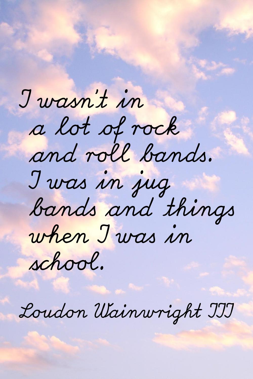 I wasn't in a lot of rock and roll bands. I was in jug bands and things when I was in school.