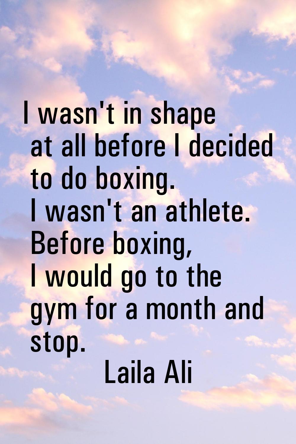 I wasn't in shape at all before I decided to do boxing. I wasn't an athlete. Before boxing, I would