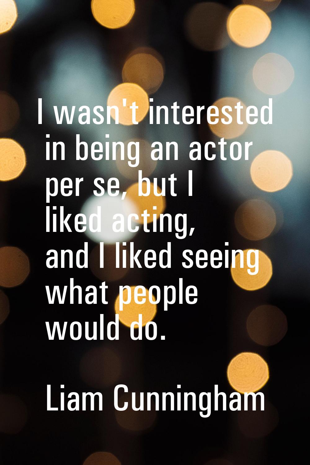 I wasn't interested in being an actor per se, but I liked acting, and I liked seeing what people wo