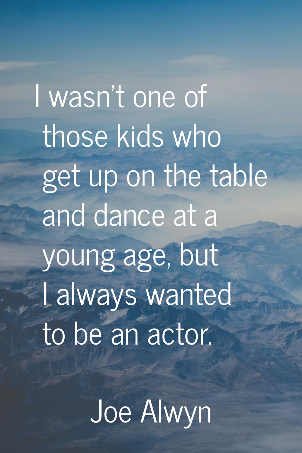 I wasn't one of those kids who get up on the table and dance at a young age, but I always wanted to