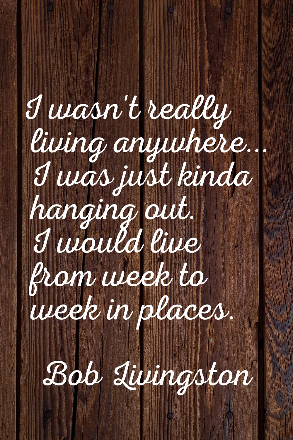 I wasn't really living anywhere... I was just kinda hanging out. I would live from week to week in 