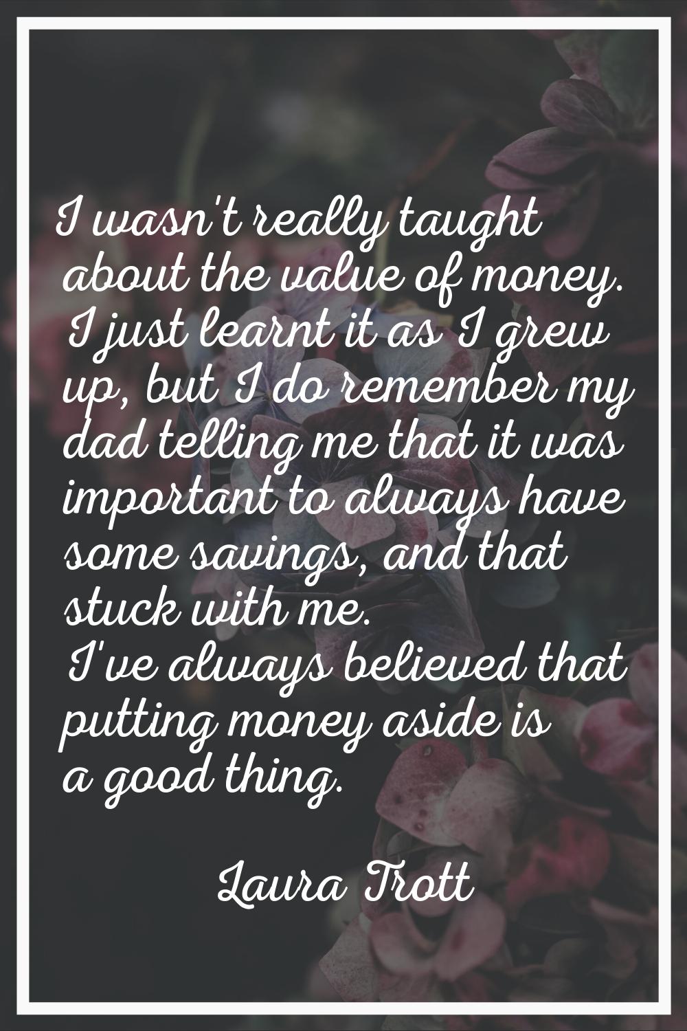 I wasn't really taught about the value of money. I just learnt it as I grew up, but I do remember m