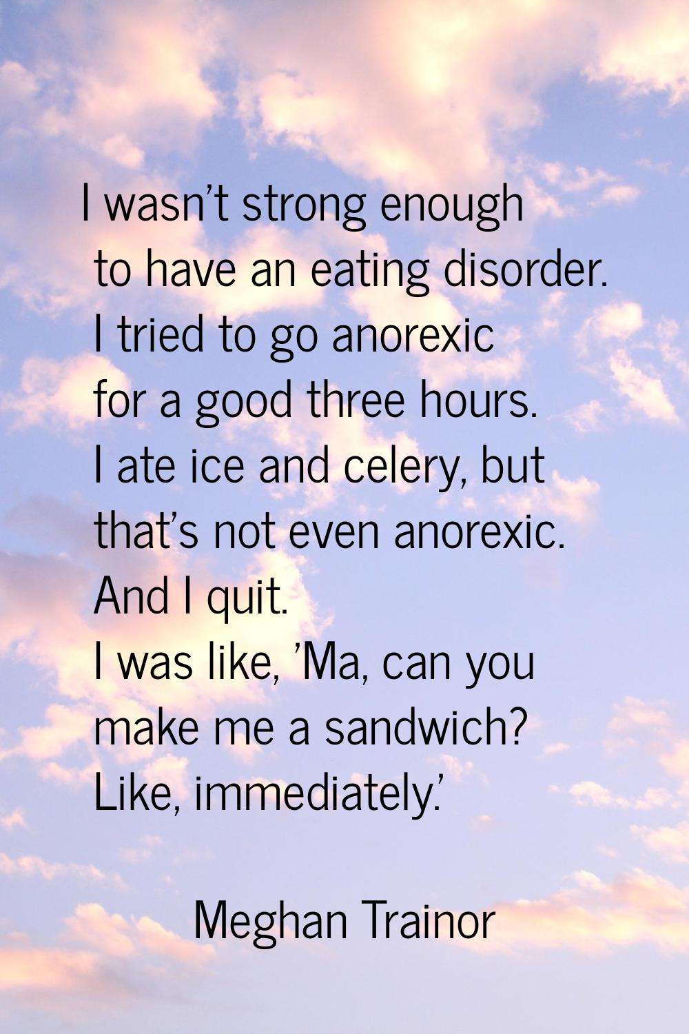 I wasn't strong enough to have an eating disorder. I tried to go anorexic for a good three hours. I