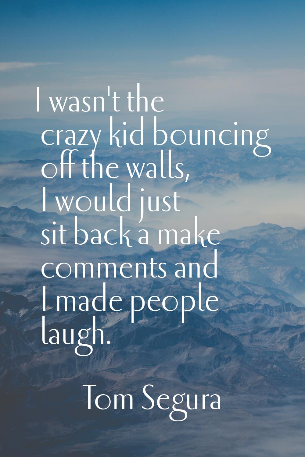 I wasn't the crazy kid bouncing off the walls, I would just sit back a make comments and I made peo