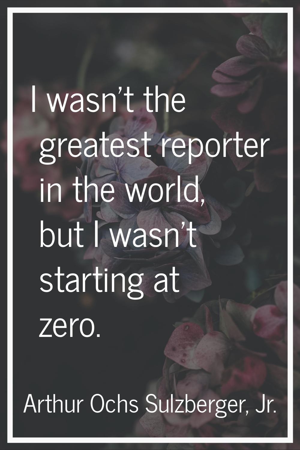 I wasn't the greatest reporter in the world, but I wasn't starting at zero.