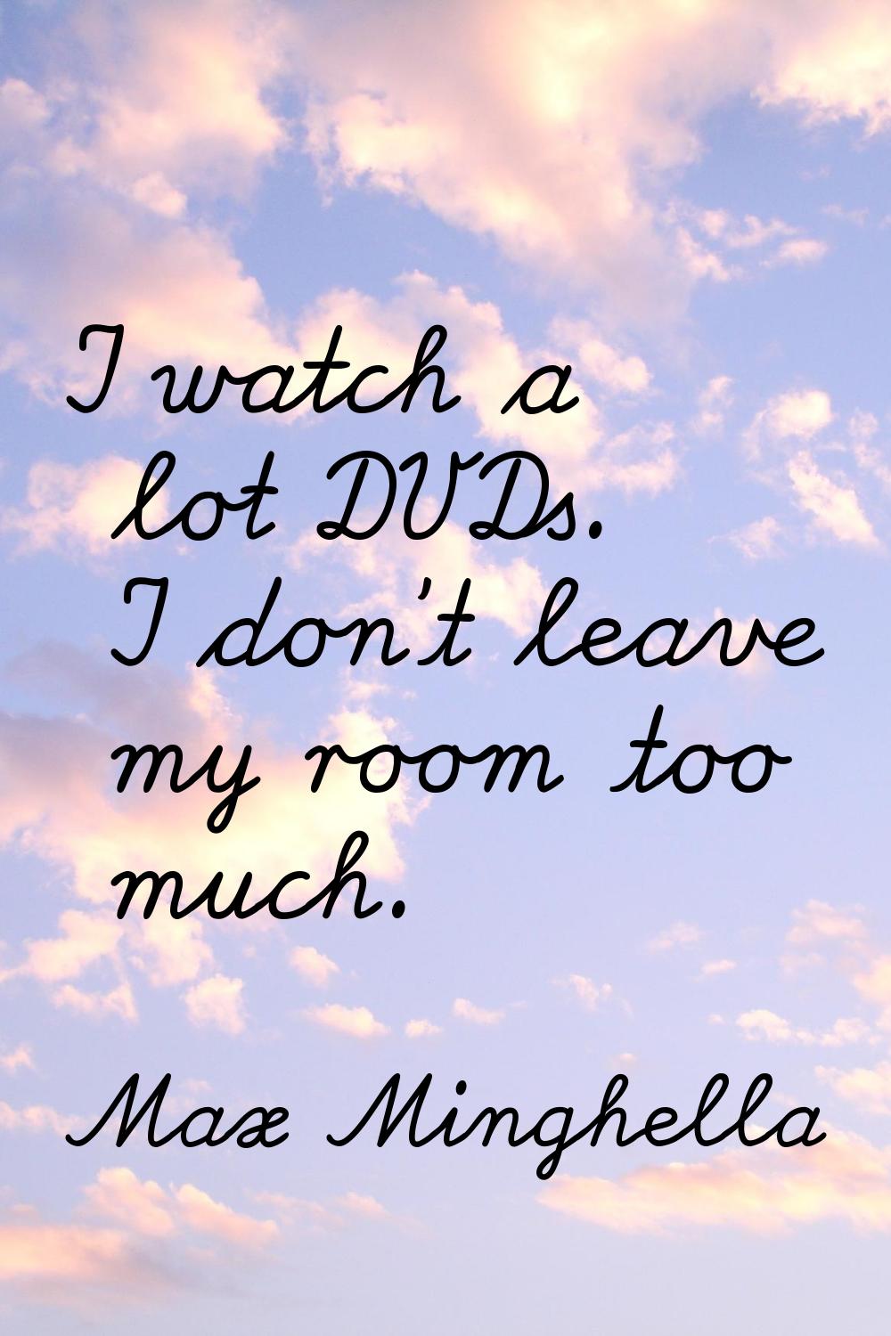I watch a lot DVDs. I don't leave my room too much.