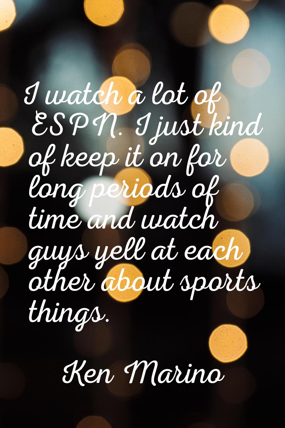I watch a lot of ESPN. I just kind of keep it on for long periods of time and watch guys yell at ea