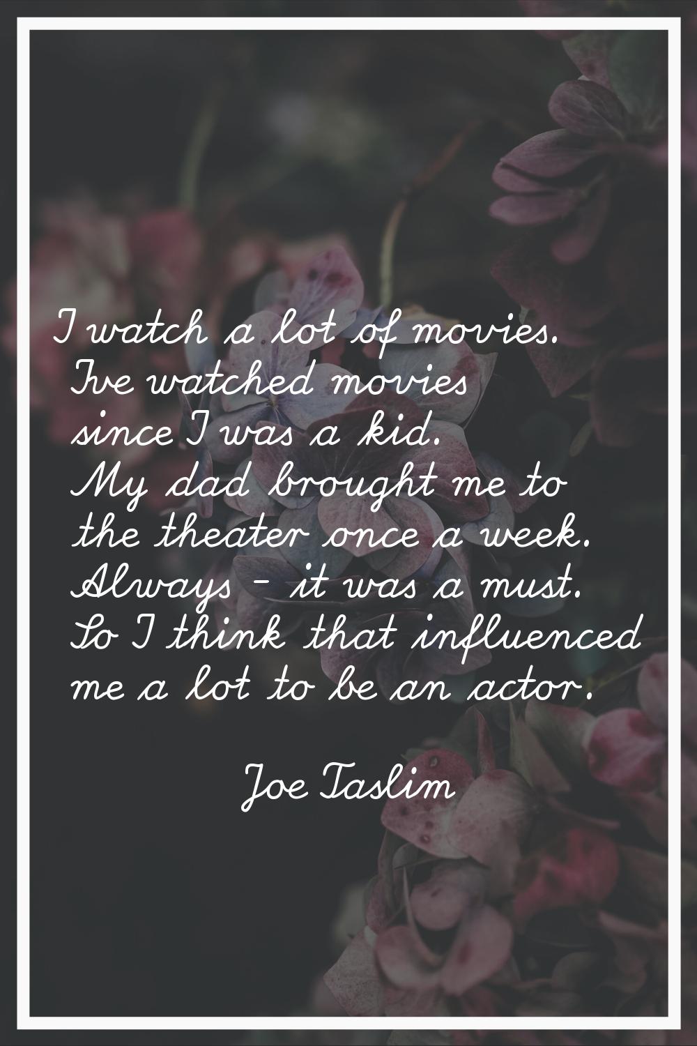 I watch a lot of movies. I've watched movies since I was a kid. My dad brought me to the theater on