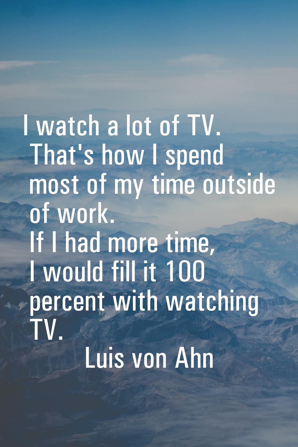 I watch a lot of TV. That's how I spend most of my time outside of work. If I had more time, I woul
