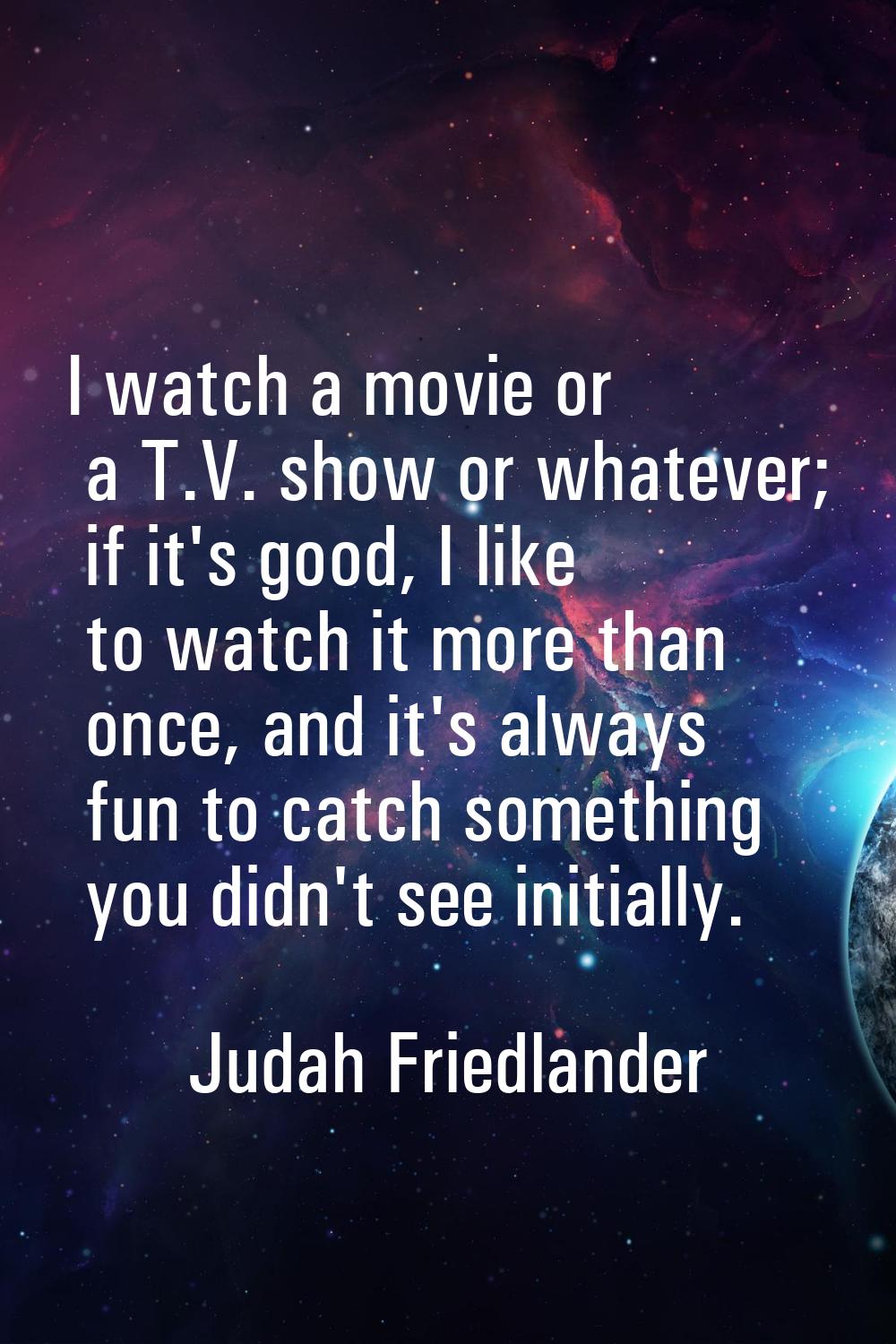 I watch a movie or a T.V. show or whatever; if it's good, I like to watch it more than once, and it