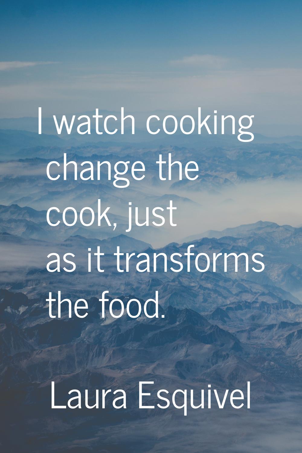 I watch cooking change the cook, just as it transforms the food.