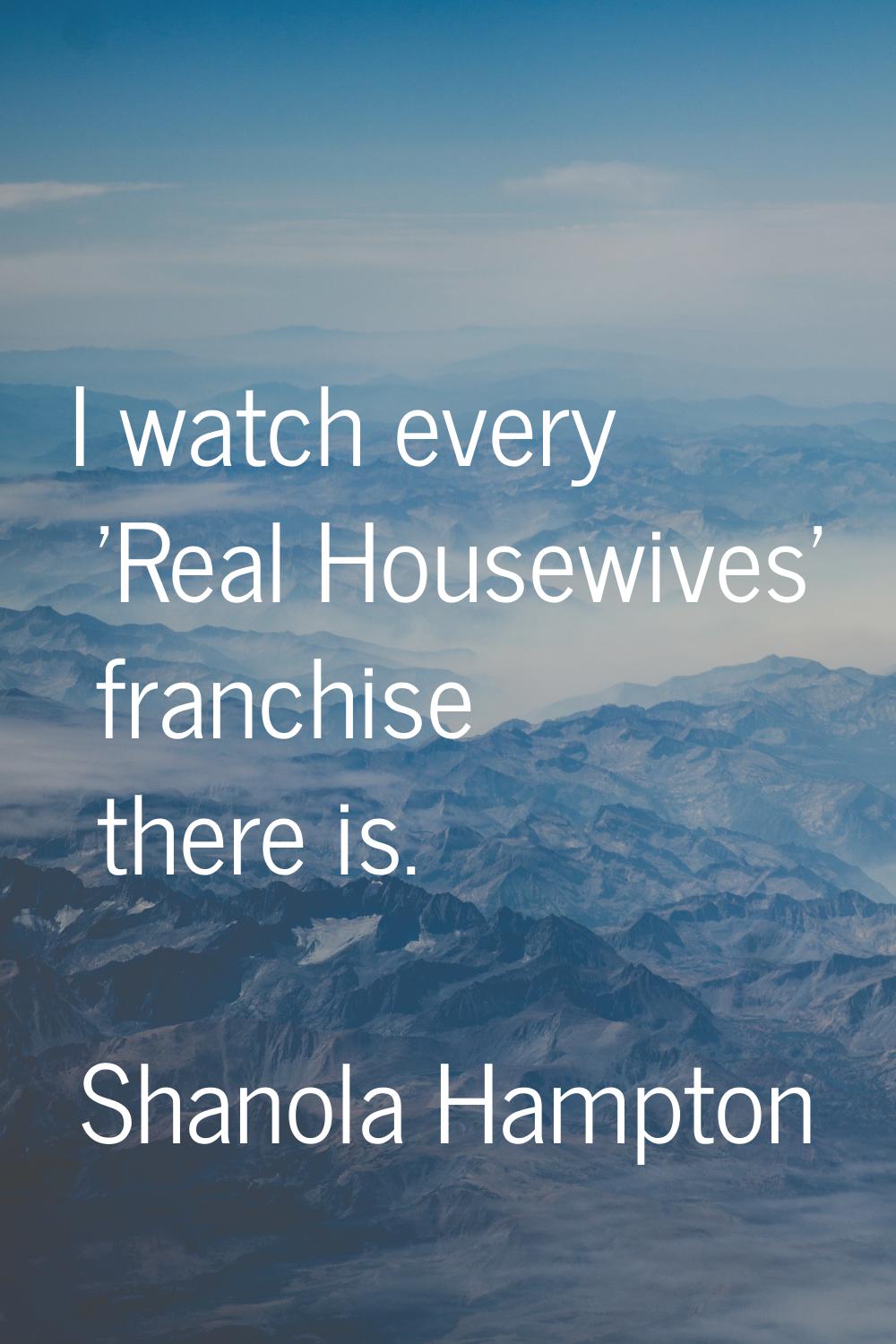 I watch every 'Real Housewives' franchise there is.