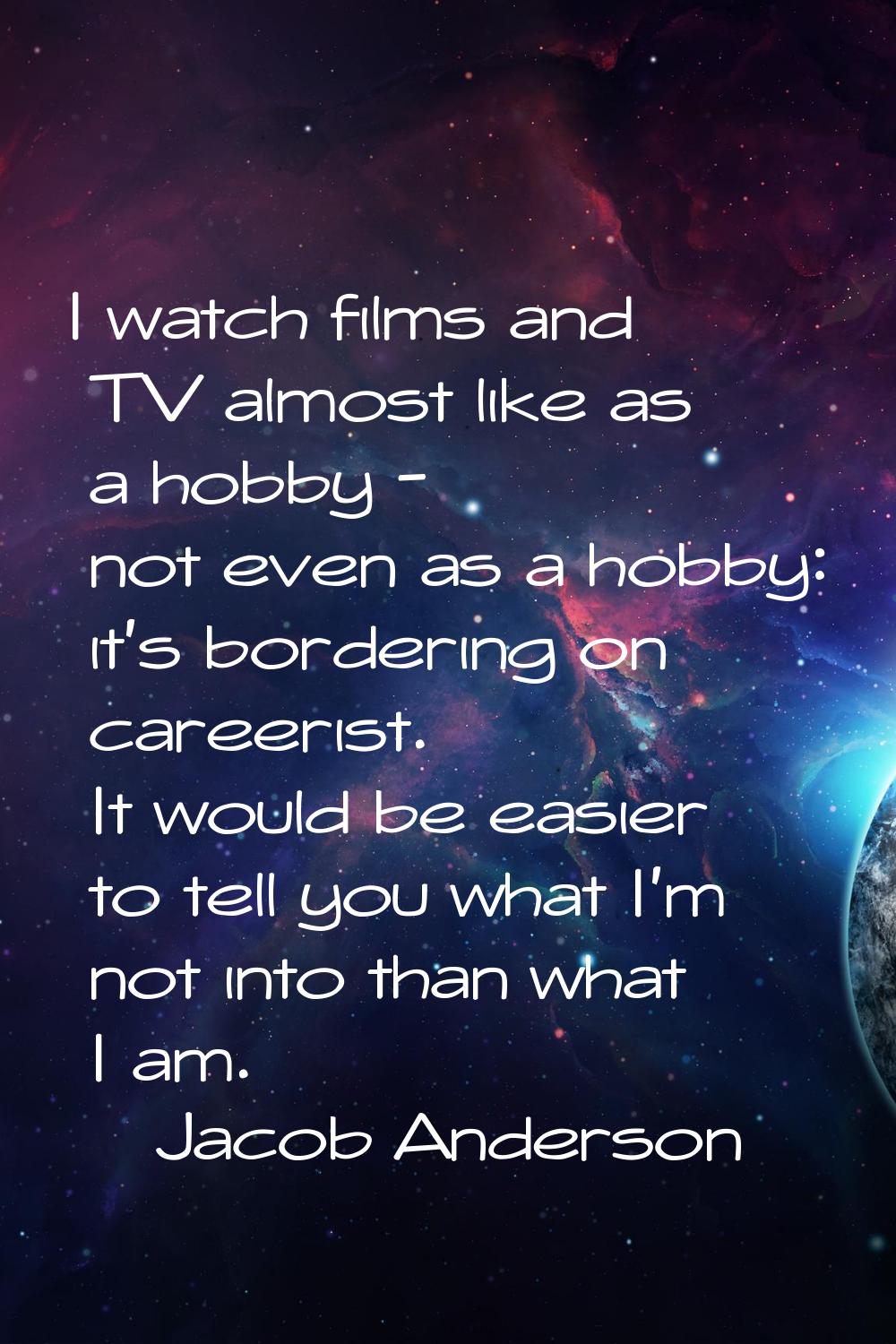I watch films and TV almost like as a hobby - not even as a hobby: it's bordering on careerist. It 