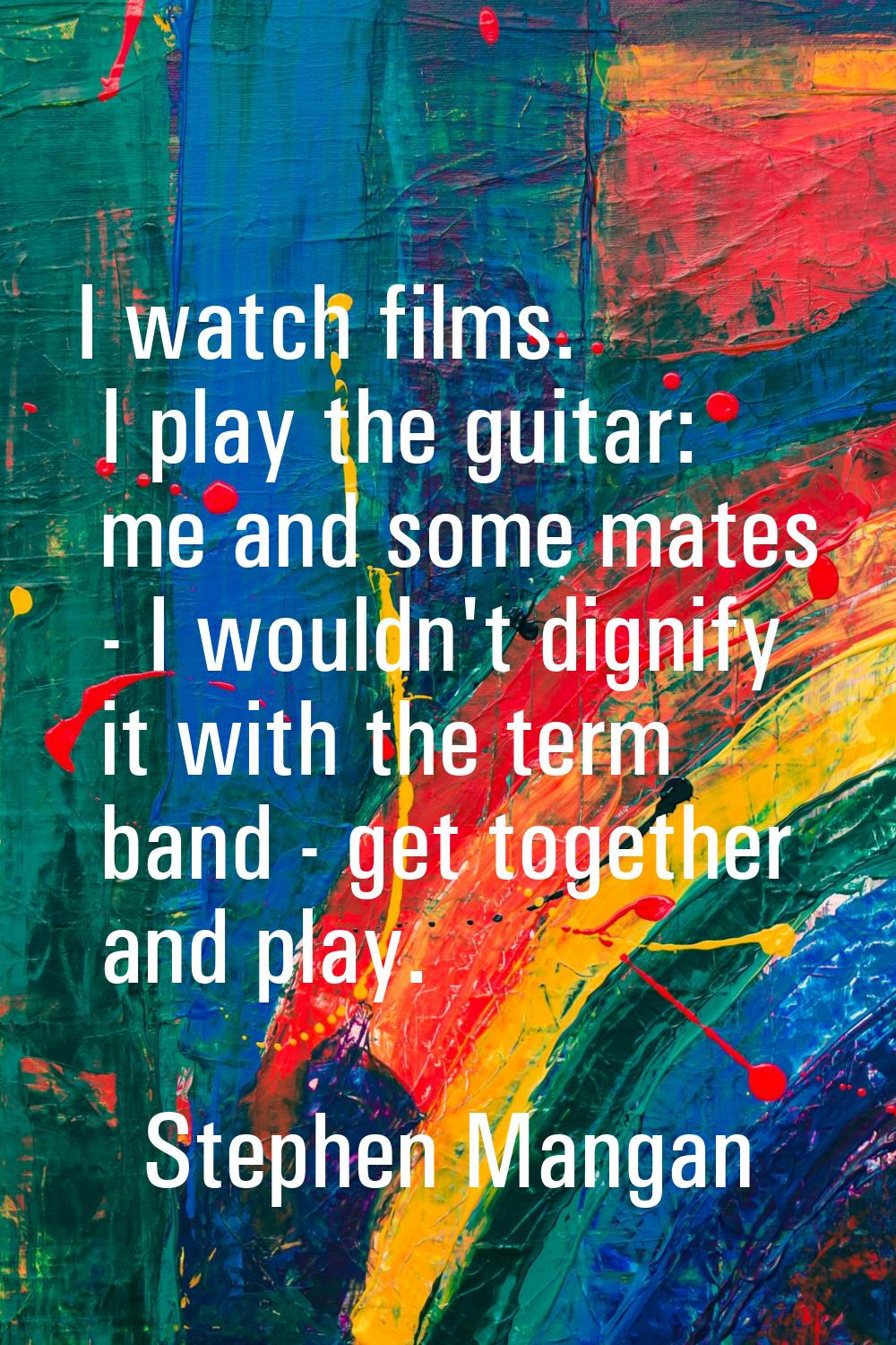 I watch films. I play the guitar: me and some mates - I wouldn't dignify it with the term band - ge