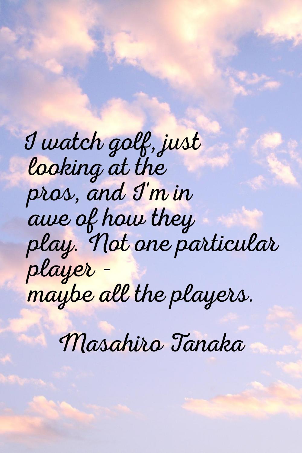 I watch golf, just looking at the pros, and I'm in awe of how they play. Not one particular player 