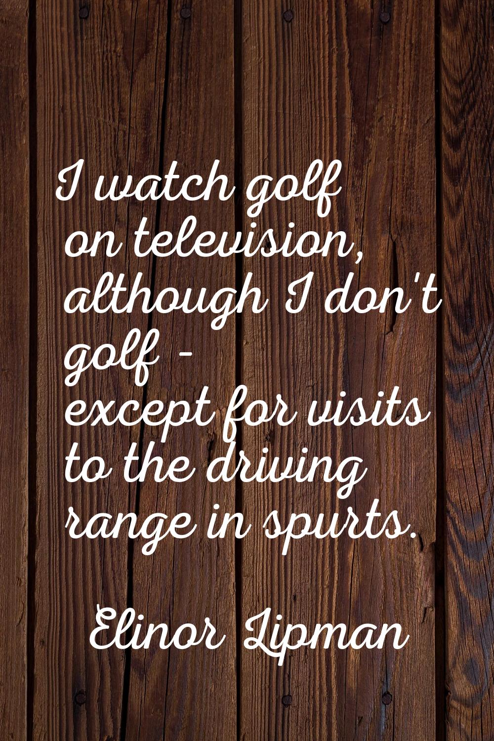 I watch golf on television, although I don't golf - except for visits to the driving range in spurt