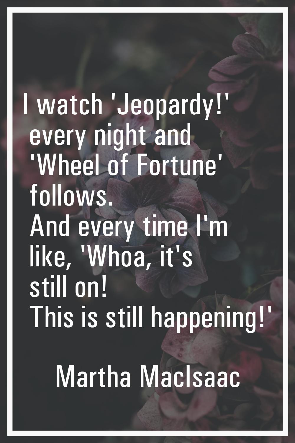 I watch 'Jeopardy!' every night and 'Wheel of Fortune' follows. And every time I'm like, 'Whoa, it'