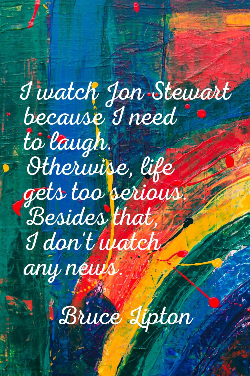 I watch Jon Stewart because I need to laugh. Otherwise, life gets too serious. Besides that, I don'