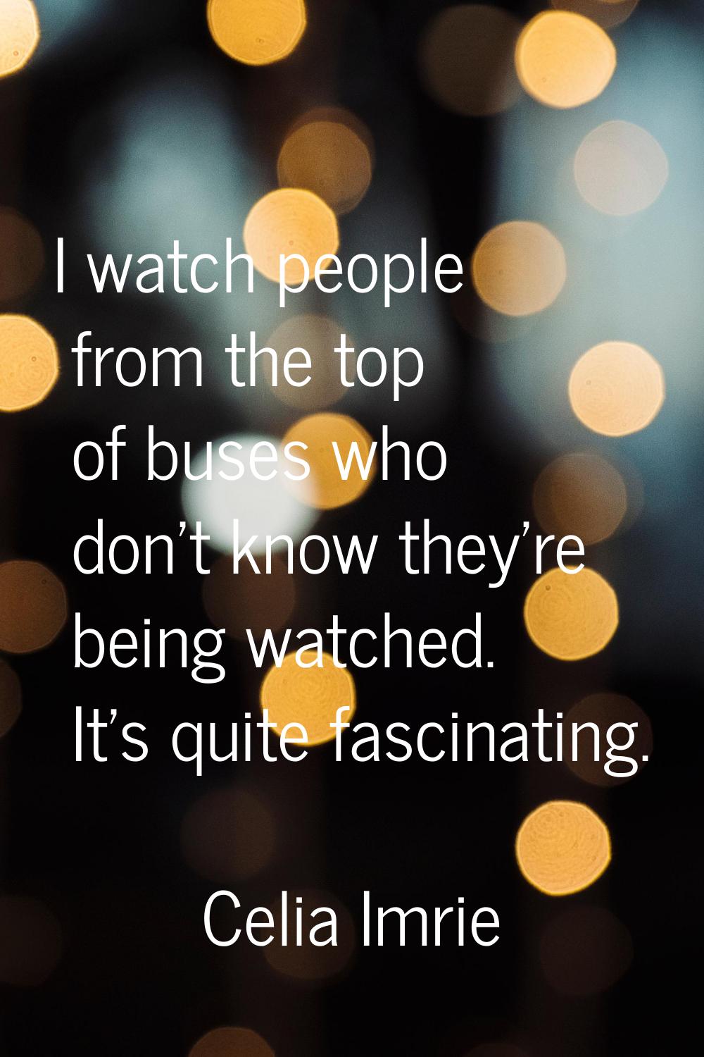 I watch people from the top of buses who don't know they're being watched. It's quite fascinating.