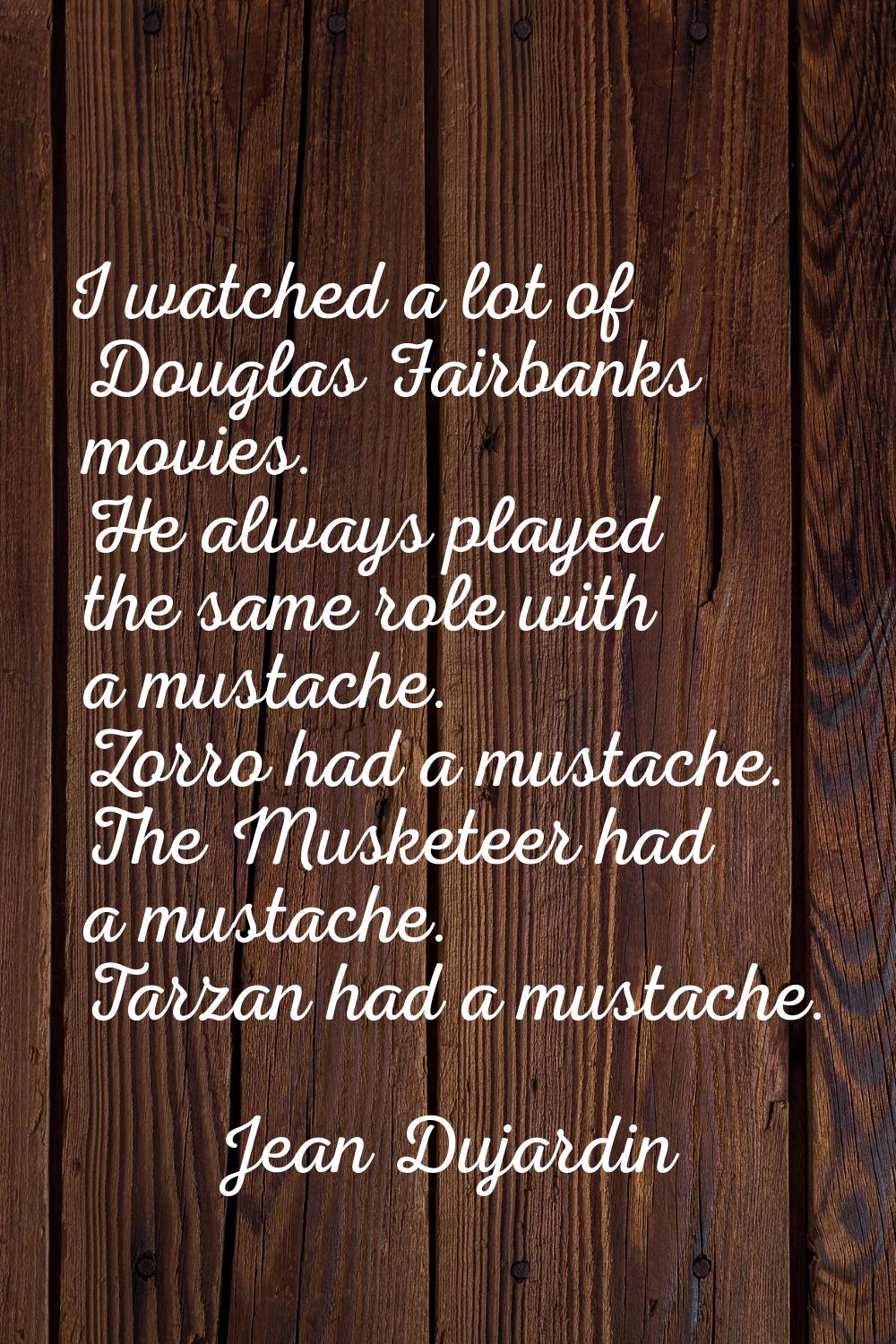 I watched a lot of Douglas Fairbanks movies. He always played the same role with a mustache. Zorro 