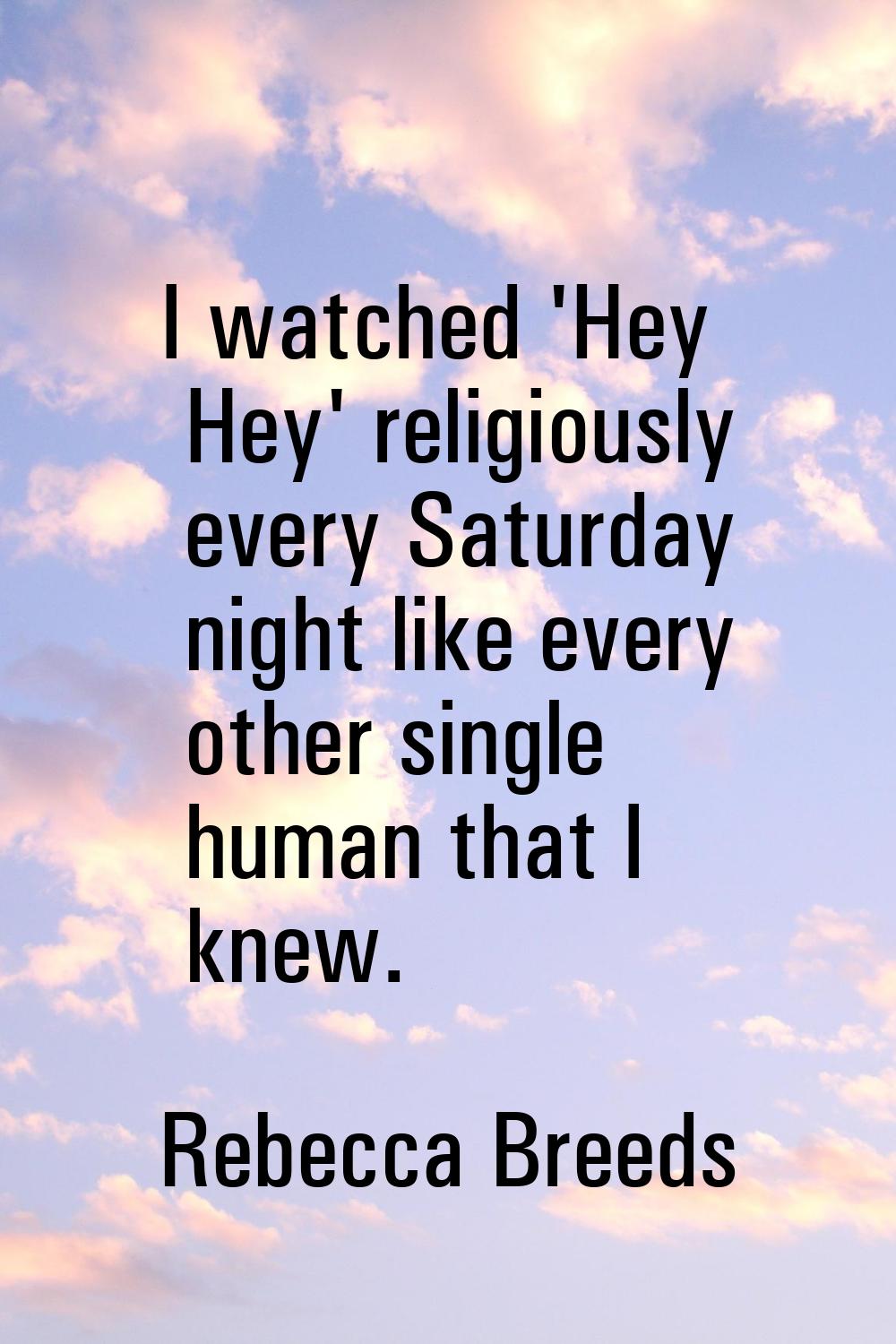 I watched 'Hey Hey' religiously every Saturday night like every other single human that I knew.