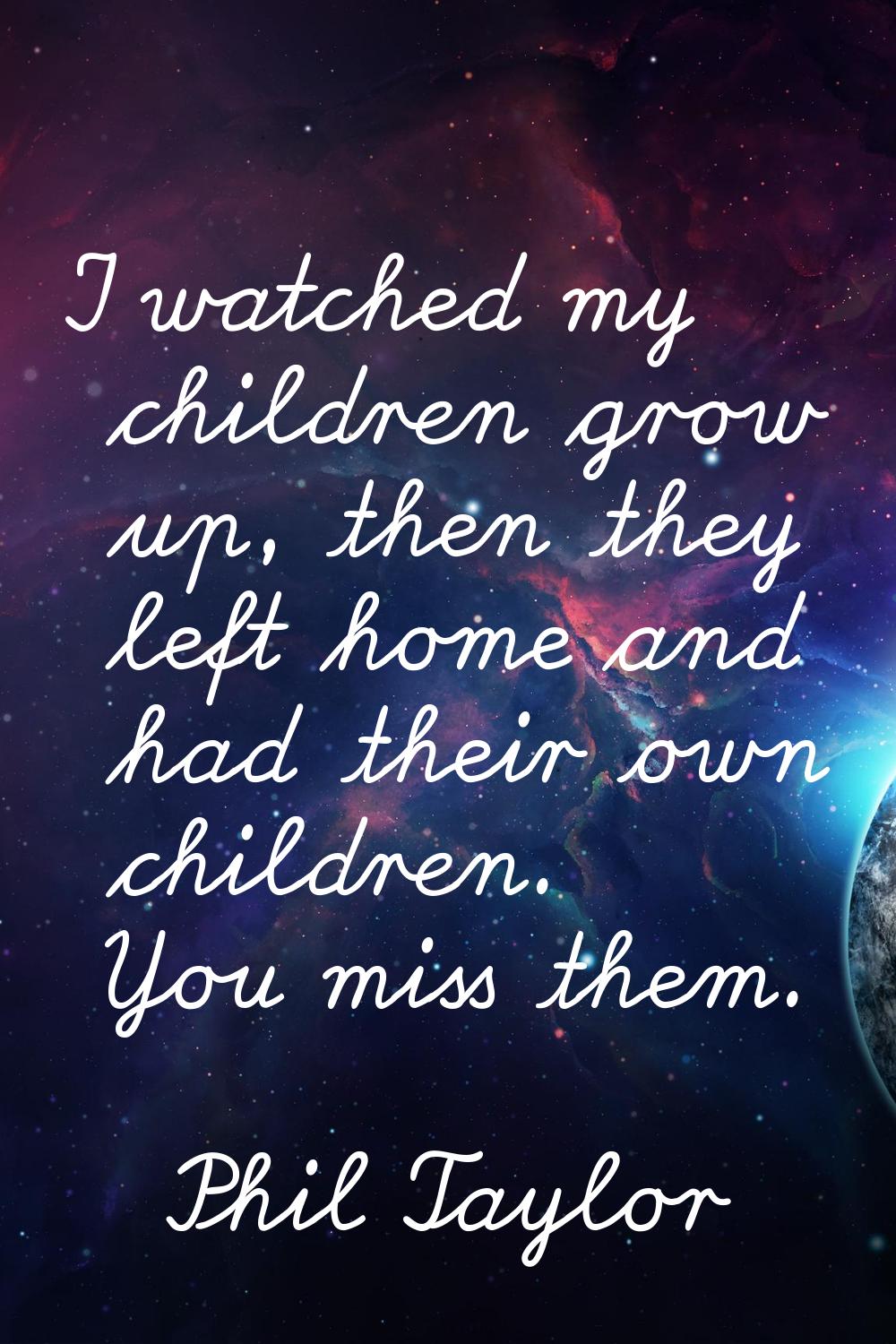 I watched my children grow up, then they left home and had their own children. You miss them.