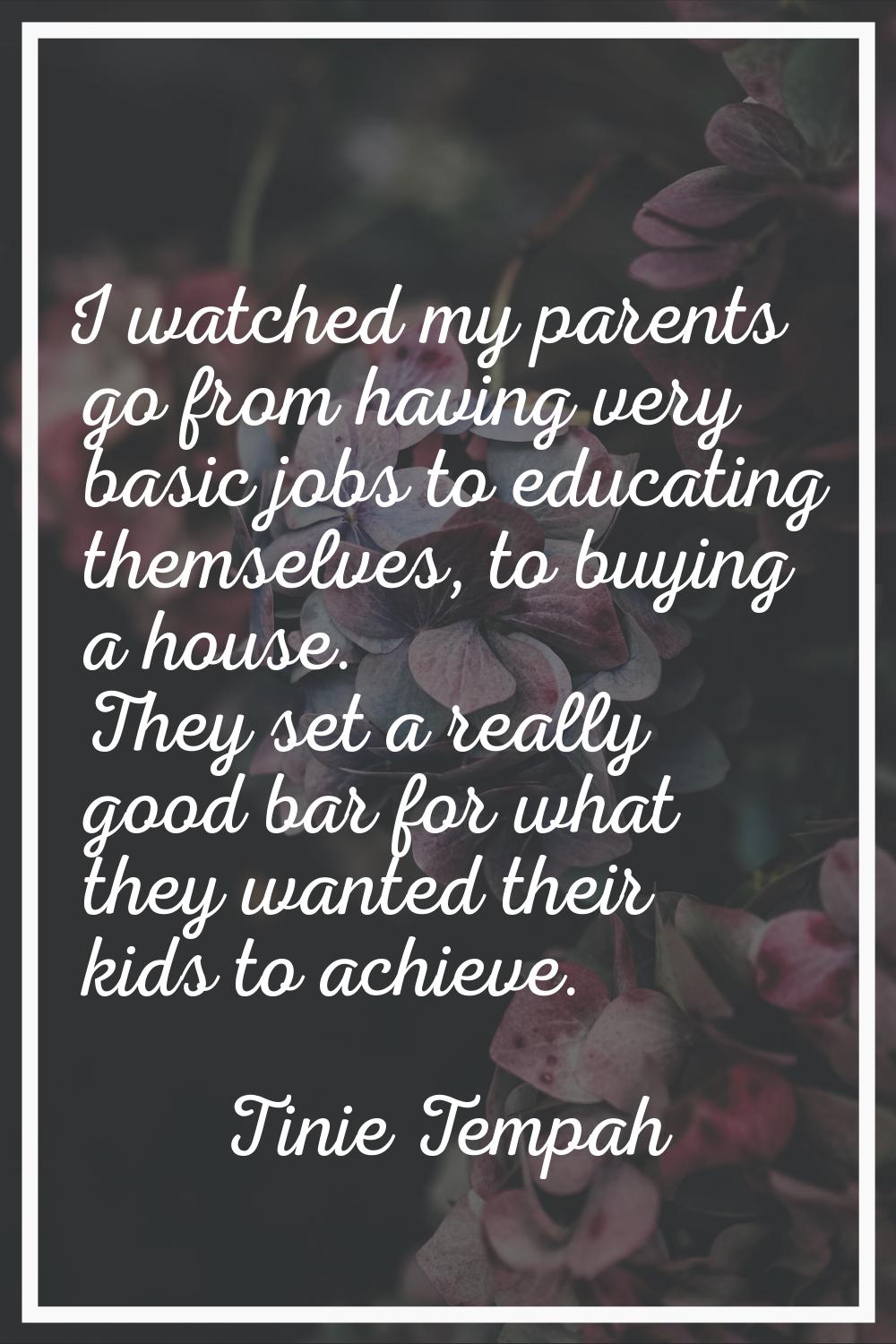 I watched my parents go from having very basic jobs to educating themselves, to buying a house. The