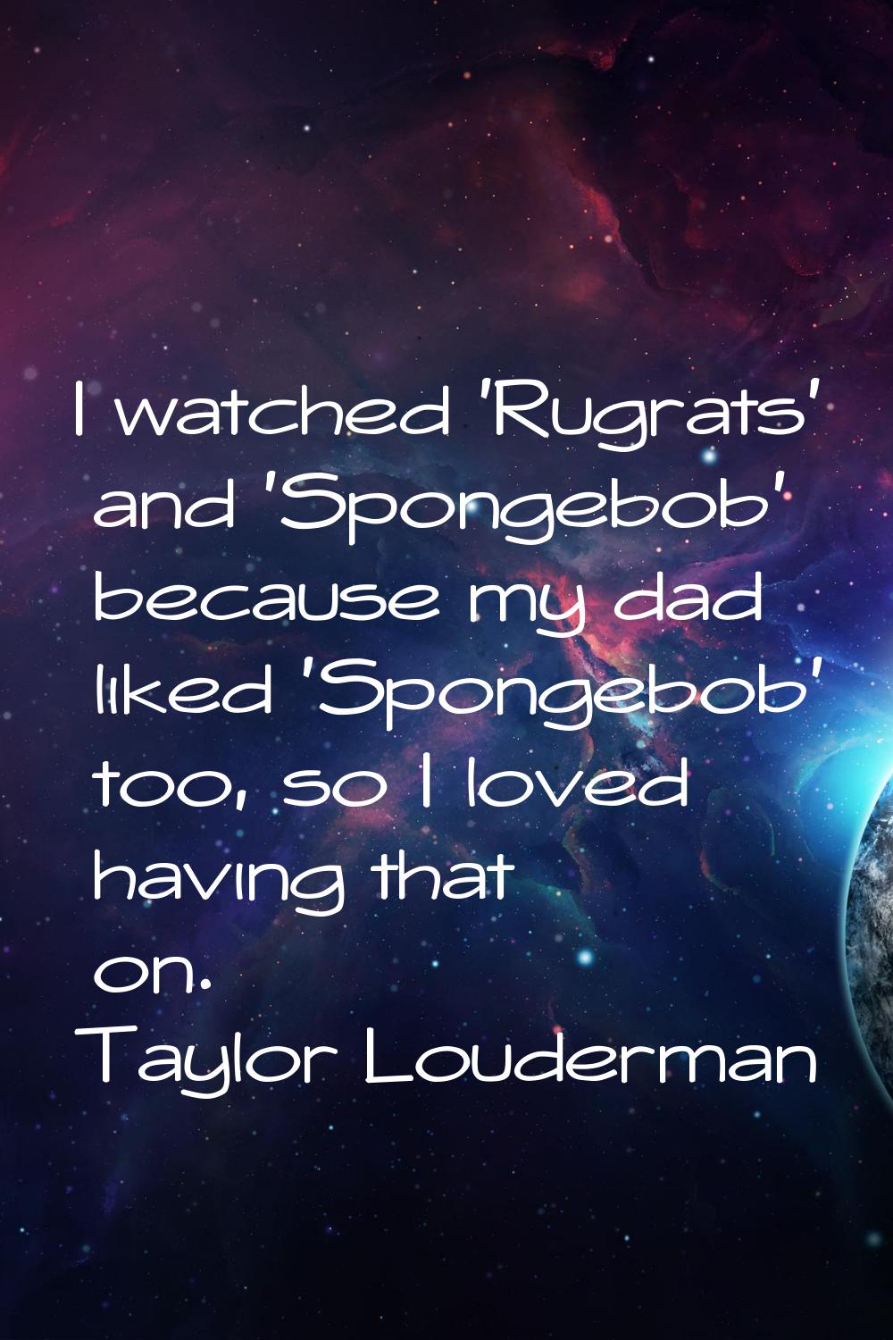 I watched 'Rugrats' and 'Spongebob' because my dad liked 'Spongebob' too, so I loved having that on