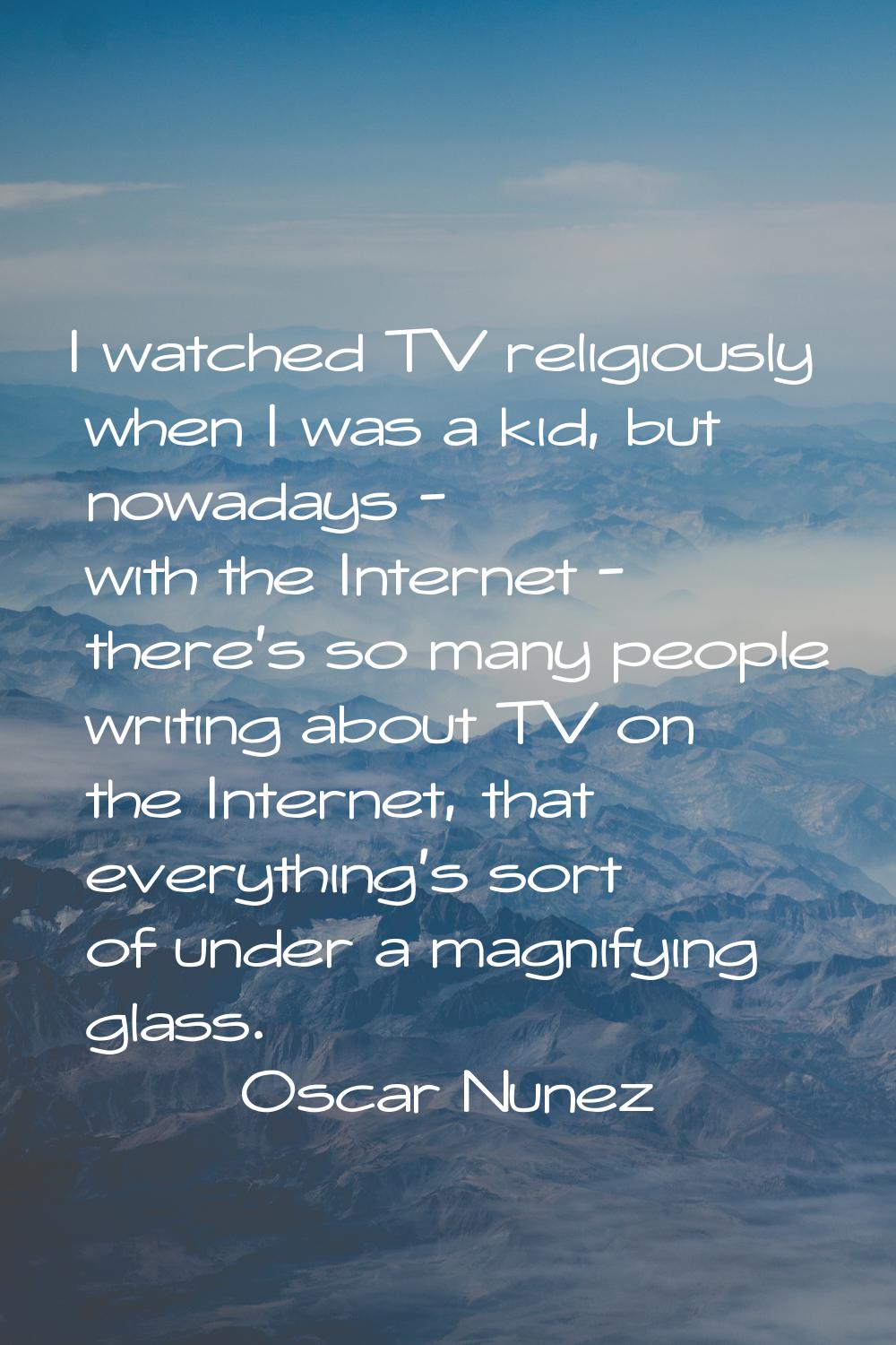I watched TV religiously when I was a kid, but nowadays - with the Internet - there's so many peopl