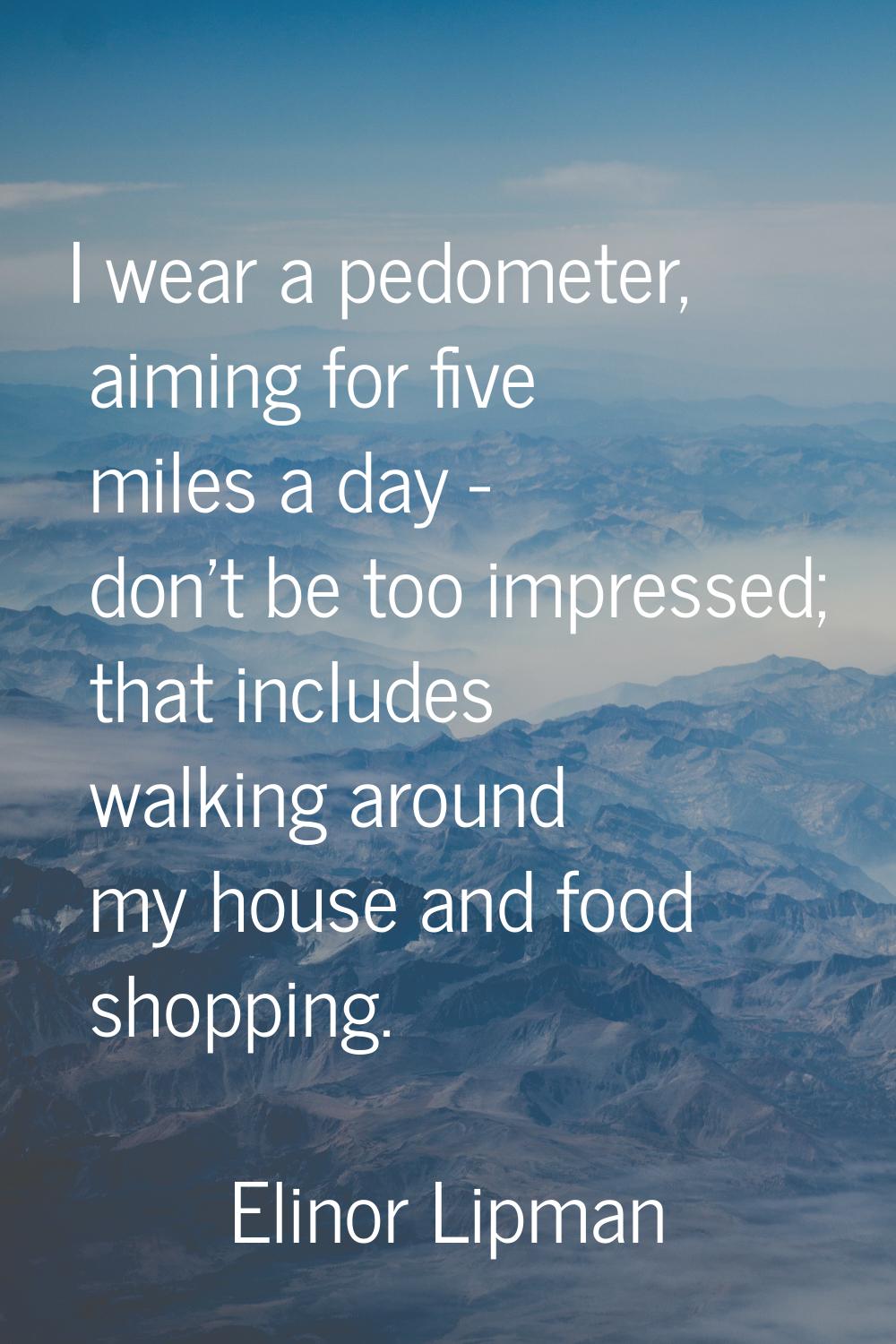 I wear a pedometer, aiming for five miles a day - don't be too impressed; that includes walking aro